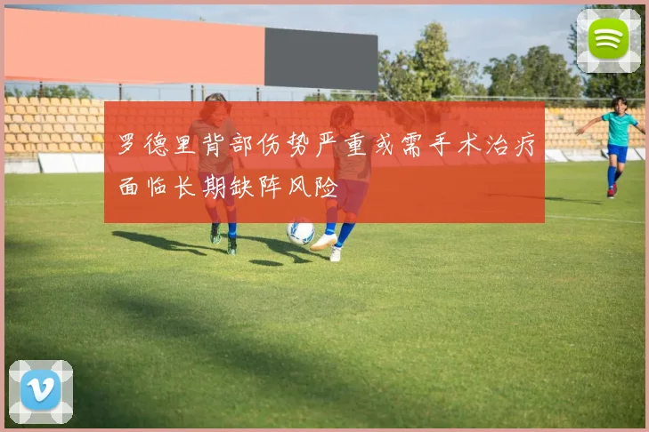 罗德里背部伤势严重或需手术治疗面临长期缺阵风险